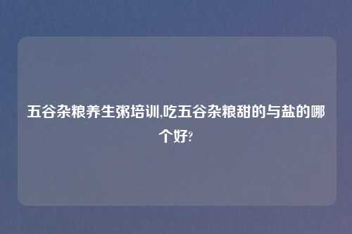 五谷杂粮养生粥培训,吃五谷杂粮甜的与盐的哪个好?