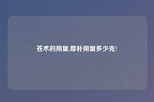 苍术的用量,厚朴用量多少克?
