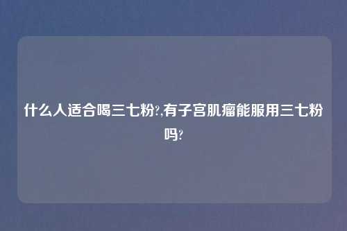 什么人适合喝三七粉?,有子宫肌瘤能服用三七粉吗?
