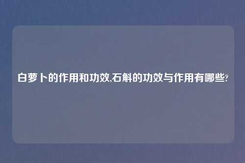 白萝卜的作用和功效,石斛的功效与作用有哪些?