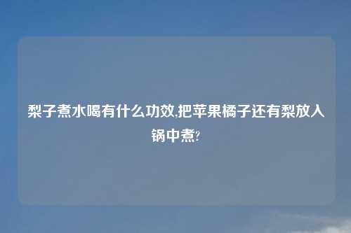 梨子煮水喝有什么功效,把苹果橘子还有梨放入锅中煮?