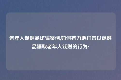 老年人保健品诈骗案例,如何有力地打击以保健品骗取老年人钱财的行为?