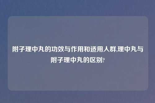 附子理中丸的功效与作用和适用人群,理中丸与附子理中丸的区别?