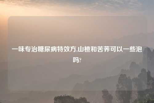 一味专治糖尿病特效方,山楂和苦荞可以一些泡吗?