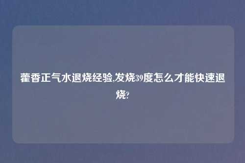 藿香正气水退烧经验,发烧39度怎么才能快速退烧?