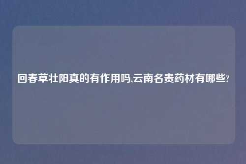回春草壮阳真的有作用吗,云南名贵药材有哪些?
