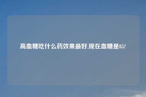 高血糖吃什么药效果最好,现在血糖是85?
