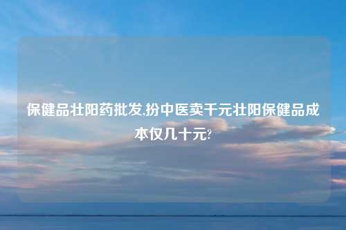 保健品壮阳药批发,扮中医卖千元壮阳保健品成本仅几十元?