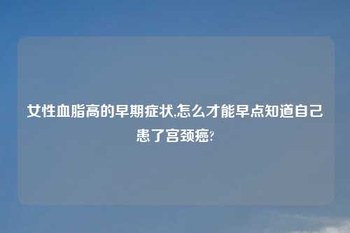 女性血脂高的早期症状,怎么才能早点知道自己患了宫颈癌?