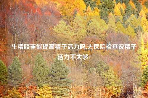 生精胶囊能提高精子活力吗,去医院检查说精子活力不太够?