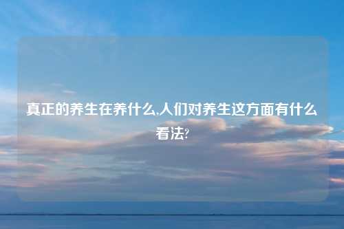 真正的养生在养什么,人们对养生这方面有什么看法?