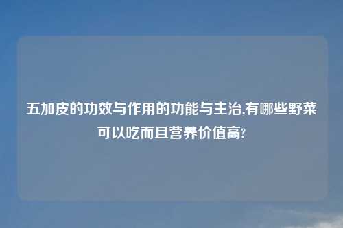 五加皮的功效与作用的功能与主治,有哪些野菜可以吃而且营养价值高?
