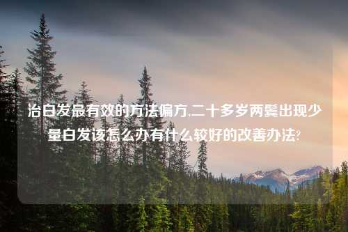 治白发最有效的方法偏方,二十多岁两鬓出现少量白发该怎么办有什么较好的改善办法?