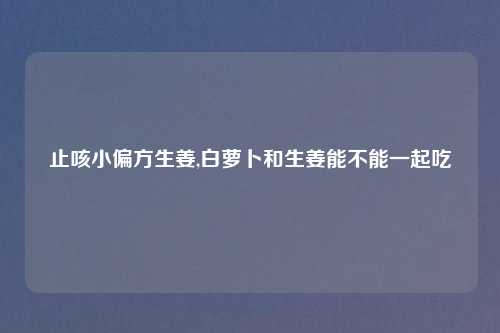 止咳小偏方生姜,白萝卜和生姜能不能一起吃