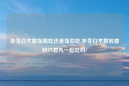 参苓白术散饭前吃还是饭后吃,参苓白术散和香砂六君丸一起吃吗?