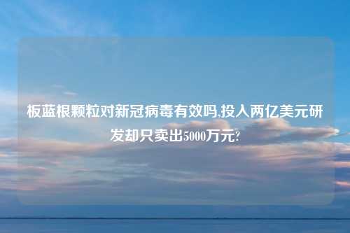 板蓝根颗粒对新冠病毒有效吗,投入两亿美元研发却只卖出5000万元?