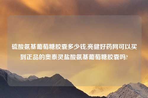 硫酸氨基葡萄糖胶囊多少钱,亮健好药网可以买到正品的奥泰灵盐酸氨基葡萄糖胶囊吗?
