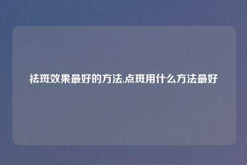 祛斑效果最好的方法,点斑用什么方法最好