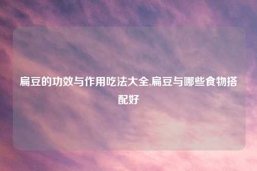 扁豆的功效与作用吃法大全,扁豆与哪些食物搭配好