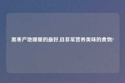 黑枣产地哪里的最好,且非常营养美味的食物?