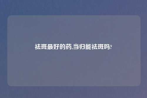 祛斑最好的药,当归能祛斑吗?