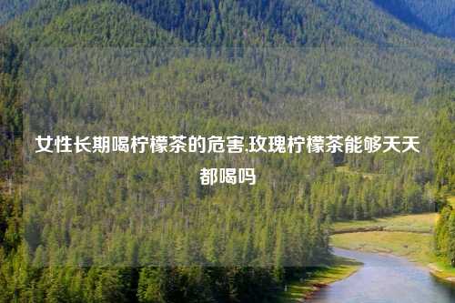 女性长期喝柠檬茶的危害,玫瑰柠檬茶能够天天都喝吗
