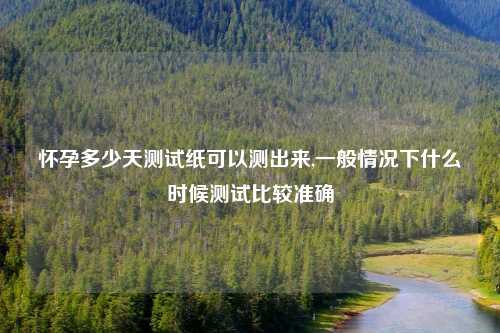 怀孕多少天测试纸可以测出来,一般情况下什么时候测试比较准确