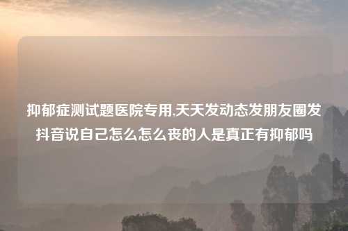抑郁症测试题医院专用,天天发动态发朋友圈发抖音说自己怎么怎么丧的人是真正有抑郁吗