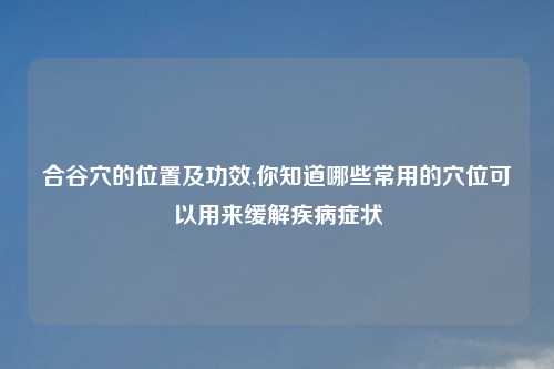 合谷穴的位置及功效,你知道哪些常用的穴位可以用来缓解疾病症状