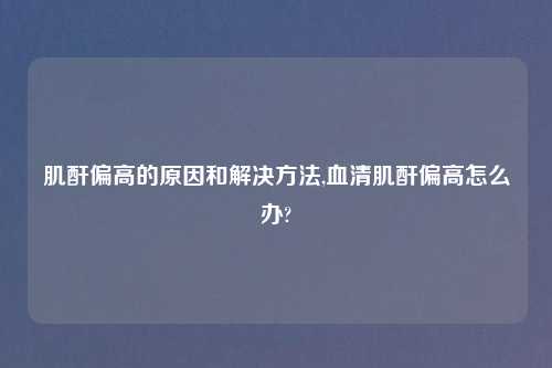 肌酐偏高的原因和解决方法,血清肌酐偏高怎么办?