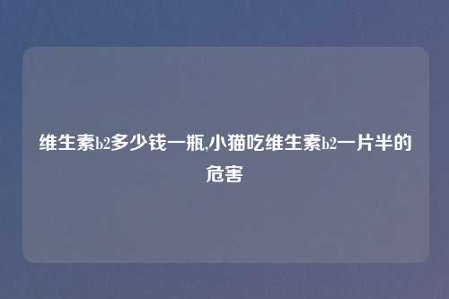 维生素b2多少钱一瓶,小猫吃维生素b2一片半的危害