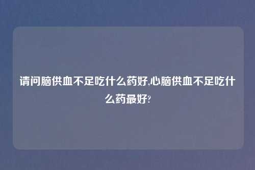 请问脑供血不足吃什么药好,心脑供血不足吃什么药最好?