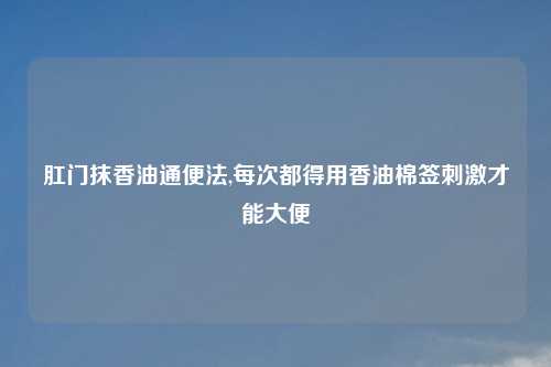 肛门抹香油通便法,每次都得用香油棉签刺激才能大便