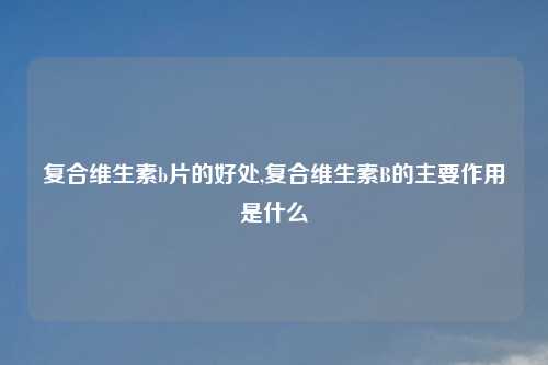 复合维生素b片的好处,复合维生素B的主要作用是什么