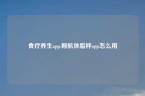 食疗养生app,翱航体脂秤app怎么用