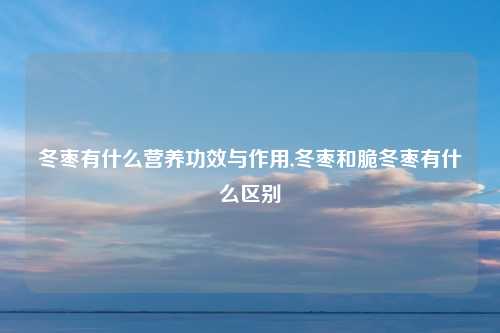 冬枣有什么营养功效与作用,冬枣和脆冬枣有什么区别