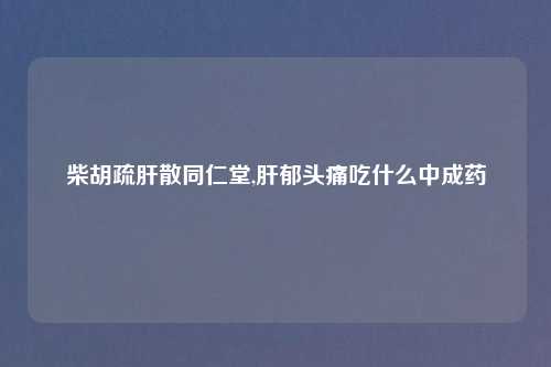 柴胡疏肝散同仁堂,肝郁头痛吃什么中成药