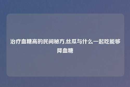 治疗血糖高的民间秘方,丝瓜与什么一起吃能够降血糖