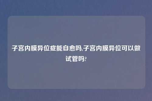 子宫内膜异位症能自愈吗,子宫内膜异位可以做试管吗?