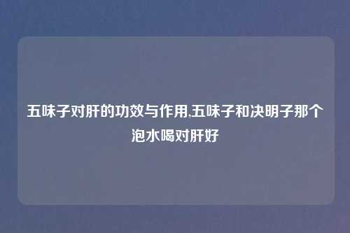 五味子对肝的功效与作用,五味子和决明子那个泡水喝对肝好
