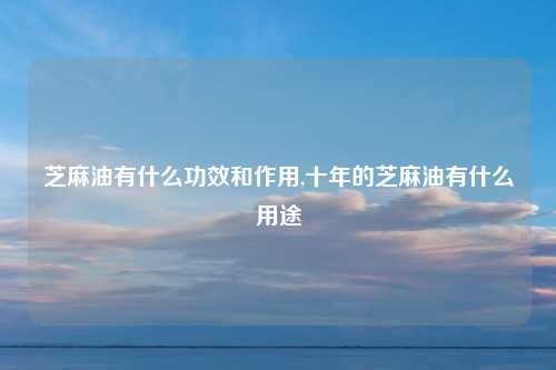 芝麻油有什么功效和作用,十年的芝麻油有什么用途