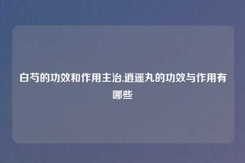 白芍的功效和作用主治,逍遥丸的功效与作用有哪些