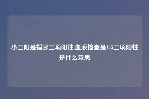 小三阳是指哪三项阳性,血液检查是145三项阳性是什么意思
