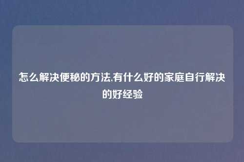 怎么解决便秘的方法,有什么好的家庭自行解决的好经验
