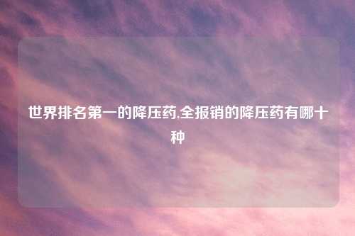 世界排名第一的降压药,全报销的降压药有哪十种