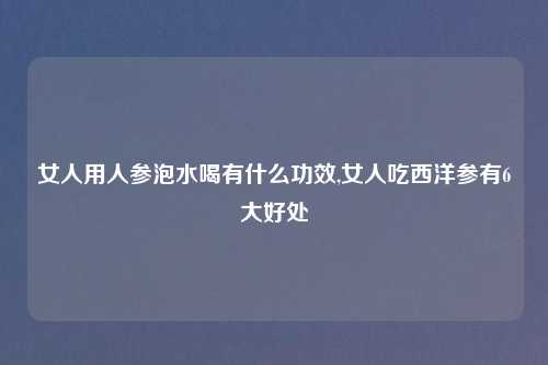 女人用人参泡水喝有什么功效,女人吃西洋参有6大好处