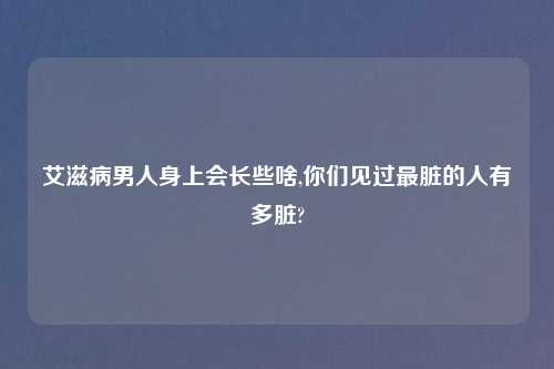 艾滋病男人身上会长些啥,你们见过最脏的人有多脏?