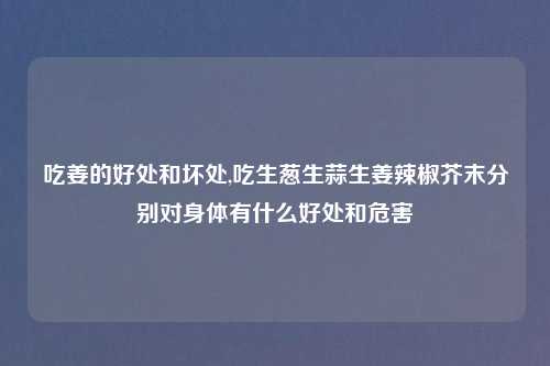 吃姜的好处和坏处,吃生葱生蒜生姜辣椒芥末分别对身体有什么好处和危害