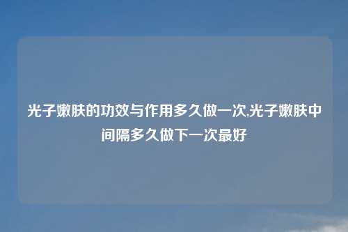 光子嫩肤的功效与作用多久做一次,光子嫩肤中间隔多久做下一次最好