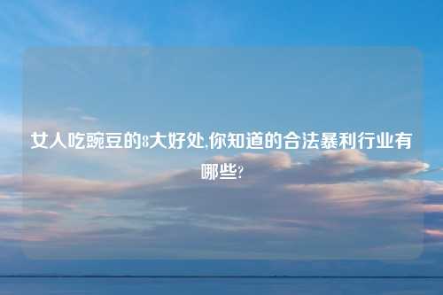 女人吃豌豆的8大好处,你知道的合法暴利行业有哪些?